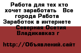 Работа для тех кто хочет заработать - Все города Работа » Заработок в интернете   . Северная Осетия,Владикавказ г.